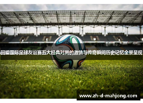回望国际足球友谊赛五大经典对局的激情与传奇瞬间历史记忆全景呈现