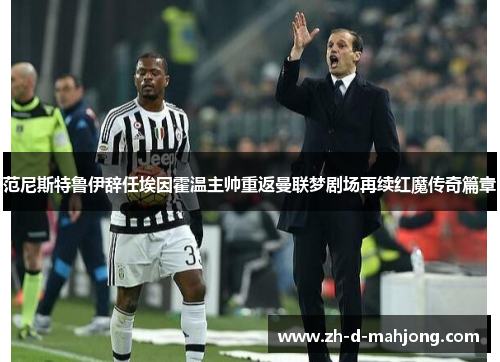 范尼斯特鲁伊辞任埃因霍温主帅重返曼联梦剧场再续红魔传奇篇章