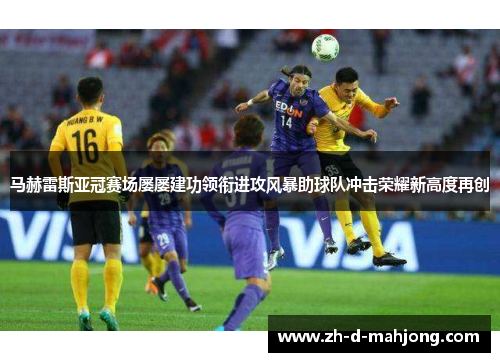 马赫雷斯亚冠赛场屡屡建功领衔进攻风暴助球队冲击荣耀新高度再创